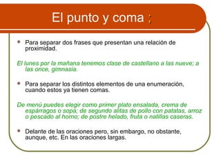 El punto y coma ;;
 Para separar dos frases que presentan una relación de
proximidad.
El lunes por la mañana tenemos clase de castellano a las nueve; a
las once, gimnasia.
 Para separar los distintos elementos de una enumeración,
cuando estos ya tienen comas.
De menú puedes elegir como primer plato ensalada, crema de
espárragos o sopa; de segundo alitas de pollo con patatas, arroz
o pescado al horno; de postre helado, fruta o natillas caseras.
 Delante de las oraciones pero, sin embargo, no obstante,
aunque, etc. En las oraciones largas.
 