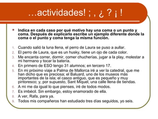 …actividades! ; , ¿ ? ¡ !
 Indica en cada caso por qué motivo hay una coma o un punto y
coma. Después de explicarlo escribe un ejemplo diferente donde la
coma o el punto y coma tenga la misma función.
1. Cuando salió la luna llena, el perro de Laura se puso a aullar.
2. El perro de Laura, que es un husky, tiene un ojo de cada color.
3. Me encanta correr, dormir, comer chucherías, jugar a la play, molestar a
mi hermano y tocar la batería.
4. En primero de ESO tengo 31 alumnos; en tercero 17.
5. En mi próximo viaje a Palma de Mallorca iré a ver la catedral, que me
han dicho que es preciosa; el Baluard, uno de los museos más
importantes de la isla; el casco antiguo, que es pequeño y muy
pintoresco; y, por supuesto, Sant Miquel, una calle llena de tiendas.
6. A mi me da igual lo que pienses, iré de todos modos.
7. Es imbécil. Sin embargo, estoy enamorado de ella.
8. A ver, Rafa, para ya.
9. Todos mis compañeros han estudiado tres días seguidos, yo seis.
 