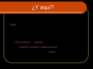 ¿Y aquí?
La basura es todo material, residuo o producto no deseado considerado
como desecho y que se necesita eliminar porque carece de valor
económico.
La OCDE (Organización para la Cooperación y el Desarrollo Económico)
define como residuo a «aquellas materias generadas en las actividades de
producción y consumo, que no han alcanzado un valor económico en el contexto en
el que son producidas».1
El manejo de residuos es el término empleado para designar al control humano de
recolección, tratamiento y eliminación de los diferentes tipos de residuos. Estas
acciones son a los efectos de reducir el nivel de impacto negativo de los residuos
sobre el medio ambiente y la sociedad.
Normalmente se deposita en lugares previstos para la recolección para ser
canalizada a tiraderos o vertederos, rellenos sanitarios u otro lugar. Actualmente, se
usa ese término para denominar aquella fracción de residuos que no son
aprovechables y que por lo tanto debería ser tratada y dispuesta para evitar
problemas sanitarios o ambientales, por eso el reciclaje consiste en recuperar a los
residuos para transformarlos en un objeto con nueva vida útil.
 