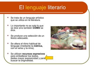 El lenguaje literario
 Se trata de un lenguaje artístico
que se utiliza en la literatura.
 Lo importante no es solo lo que
se dice sino también CÓMO se
dice.
 Se produce una selección de un
léxico adecuado.
 Se altera el ritmo habitual de
lenguaje (mediante la métrica,
con el verso y la rima).
 Se utilizan recursos expresivos
para embellecer los textos,
darles mayor expresividad y para
buscar la originalidad.
 