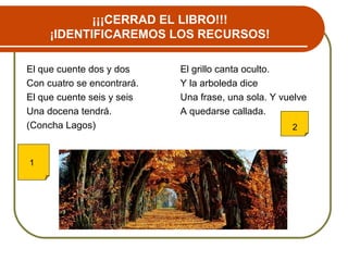 ¡¡¡CERRAD EL LIBRO!!!
¡IDENTIFICAREMOS LOS RECURSOS!
El que cuente dos y dos
Con cuatro se encontrará.
El que cuente seis y seis
Una docena tendrá.
(Concha Lagos)
El grillo canta oculto.
Y la arboleda dice
Una frase, una sola. Y vuelve
A quedarse callada.
1
2
 