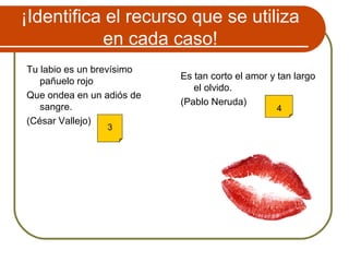 ¡Identifica el recurso que se utiliza
en cada caso!
Tu labio es un brevísimo
pañuelo rojo
Que ondea en un adiós de
sangre.
(César Vallejo)
Es tan corto el amor y tan largo
el olvido.
(Pablo Neruda)
3
4
 