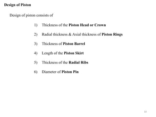 Design of Piston
Design of piston consists of
1) Thickness of the Piston Head or Crown
2) Radial thickness & Axial thickness of Piston Rings
3) Thickness of Piston Barrel
4) Length of the Piston Skirt
5) Thickness of the Radial Ribs
6) Diameter of Piston Pin
10
 