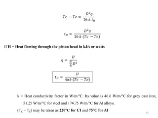 𝑇𝑐 − 𝑇𝑒 =
𝐷2 𝑞
16 𝑘 𝑡 𝐻
𝑡 𝐻 =
𝐷2 𝑞
16 𝑘 (𝑇𝑐 − 𝑇𝑒)
If H = Heat flowing through the piston head in kJ/s or watts
𝑞 =
𝐻
𝜋
4 𝐷2
𝑡 𝐻 =
𝐻
4𝜋𝑘 𝑇𝑐 − 𝑇𝑒
k = Heat conductivity factor in W/m/°C. Its value is 46.6 W/m/°C for grey cast iron,
51.25 W/m/°C for steel and 174.75 W/m/°C for Al alloys.
(TC – TE) may be taken as 220°C for CI and 75°C for Al 15
 
