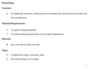 Piston Rings
Function:
 To impart the necessary radial pressure to maintain the seal between the piston and
the cylinder bore.
Material Requirements:
 grey cast iron or alloy cast iron
 To good wearing properties
 To retain spring characteristics even at high temperatures
Material:
Types:
1) Compression rings or pressure rings
2) Oil control rings or oil scraper
18
 