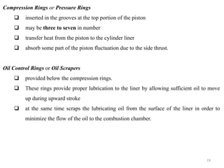 Compression Rings or Pressure Rings
 inserted in the grooves at the top portion of the piston
 may be three to seven in number
 transfer heat from the piston to the cylinder liner
 absorb some part of the piston fluctuation due to the side thrust.
Oil Control Rings or Oil Scrapers
 provided below the compression rings.
 These rings provide proper lubrication to the liner by allowing sufficient oil to move
up during upward stroke
 at the same time scraps the lubricating oil from the surface of the liner in order to
minimize the flow of the oil to the combustion chamber.
19
 