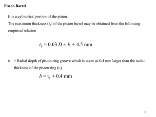 Piston Barrel
It is a cylindrical portion of the piston.
The maximum thickness (t3) of the piston barrel may be obtained from the following
empirical relation
t3 = 0.03 D + b + 4.5 mm
b = Radial depth of piston ring groove which is taken as 0.4 mm larger than the radial
thickness of the piston ring (t1)
b = t1 + 0.4 mm
23
 