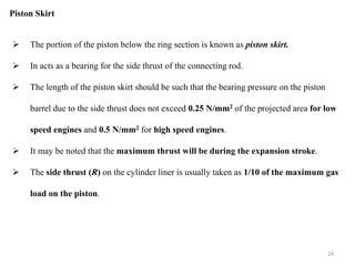 Piston Skirt
 The portion of the piston below the ring section is known as piston skirt.
 In acts as a bearing for the side thrust of the connecting rod.
 The length of the piston skirt should be such that the bearing pressure on the piston
barrel due to the side thrust does not exceed 0.25 N/mm2 of the projected area for low
speed engines and 0.5 N/mm2 for high speed engines.
 It may be noted that the maximum thrust will be during the expansion stroke.
 The side thrust (R) on the cylinder liner is usually taken as 1/10 of the maximum gas
load on the piston.
24
 