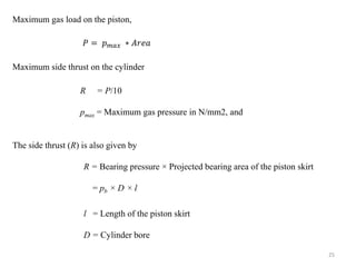 Maximum gas load on the piston,
𝑃 = 𝑝 𝑚𝑎𝑥 ∗ 𝐴𝑟𝑒𝑎
Maximum side thrust on the cylinder
R = P/10
pmax = Maximum gas pressure in N/mm2, and
The side thrust (R) is also given by
R = Bearing pressure × Projected bearing area of the piston skirt
= pb × D × l
l = Length of the piston skirt
D = Cylinder bore
25
 
