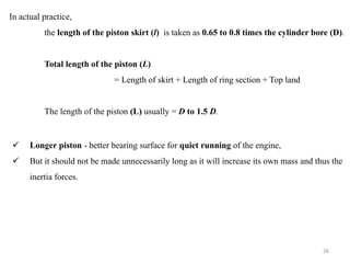 In actual practice,
the length of the piston skirt (l) is taken as 0.65 to 0.8 times the cylinder bore (D).
Total length of the piston (L)
= Length of skirt + Length of ring section + Top land
The length of the piston (L) usually = D to 1.5 D.
 Longer piston - better bearing surface for quiet running of the engine,
 But it should not be made unnecessarily long as it will increase its own mass and thus the
inertia forces.
26
 