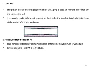 27
PISTON PIN
 The piston pin (also called gudgeon pin or wrist pin) is used to connect the piston and
the connecting rod.
 It is usually made hollow and tapered on the inside, the smallest inside diameter being
at the centre of the pin, as shown.
Material used for the Piston Pin
 case hardened steel alloy containing nickel, chromium, molybdenum or vanadium
 Tensile strength – 710 MPa to 910 MPa.
 