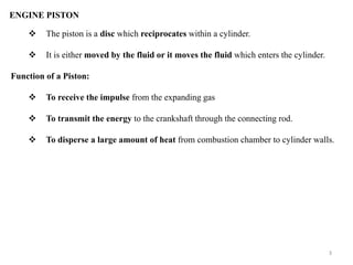  The piston is a disc which reciprocates within a cylinder.
 It is either moved by the fluid or it moves the fluid which enters the cylinder.
Function of a Piston:
 To receive the impulse from the expanding gas
 To transmit the energy to the crankshaft through the connecting rod.
 To disperse a large amount of heat from combustion chamber to cylinder walls.
ENGINE PISTON
3
 