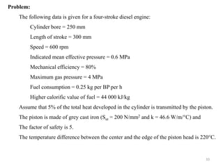 Problem:
The following data is given for a four-stroke diesel engine:
Cylinder bore = 250 mm
Length of stroke = 300 mm
Speed = 600 rpm
Indicated mean effective pressure = 0.6 MPa
Mechanical efficiency = 80%
Maximum gas pressure = 4 MPa
Fuel consumption = 0.25 kg per BP per h
Higher calorific value of fuel = 44 000 kJ/kg
Assume that 5% of the total heat developed in the cylinder is transmitted by the piston.
The piston is made of grey cast iron (Sut = 200 N/mm2 and k = 46.6 W/m/°C) and
The factor of safety is 5.
The temperature difference between the center and the edge of the piston head is 220°C.
33
 