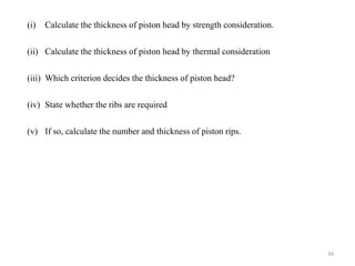 (i) Calculate the thickness of piston head by strength consideration.
(ii) Calculate the thickness of piston head by thermal consideration
(iii) Which criterion decides the thickness of piston head?
(iv) State whether the ribs are required
(v) If so, calculate the number and thickness of piston rips.
34
 