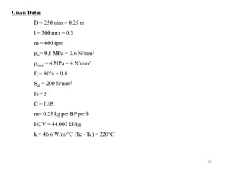 Given Data:
D = 250 mm = 0.25 m
l = 300 mm = 0.3
m = 600 rpm
pm= 0.6 MPa = 0.6 N/mm2
pmax = 4 MPa = 4 N/mm2
Ƞ = 80% = 0.8
Sut = 200 N/mm2
fs = 5
C = 0.05
m= 0.25 kg per BP per h
HCV = 44 000 kJ/kg
k = 46.6 W/m/°C (Tc - Te) = 220°C
35
 