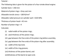 40
Tutorial :
The Following data is given for the piston of a four-stroke diesel engine:
Cylinder bore = 250 mm
Material of piston rings = Grey cast iron
Allowable tensile stress = 100 N/mm2
Allowable radial pressure on cylinder wall = 0.03 MPa
Thickness of piston head = 42 mm
Number of piston rings = 4
Calculate:
(i) radial width of the piston rings;
(ii) axial thickness of the piston rings;
(iii) gap between the free ends of the piston ring before assembly;
(iv) gap between the free ends of the piston ring after assembly;
(v) width of the top land;
(vi) width of the ring grooves;
(vii) thickness of the piston barrel; and
(viii)thickness of the barrel at open end.
 
