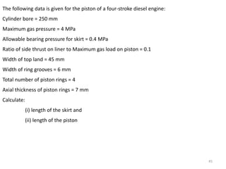 45
The following data is given for the piston of a four-stroke diesel engine:
Cylinder bore = 250 mm
Maximum gas pressure = 4 MPa
Allowable bearing pressure for skirt = 0.4 MPa
Ratio of side thrust on liner to Maximum gas load on piston = 0.1
Width of top land = 45 mm
Width of ring grooves = 6 mm
Total number of piston rings = 4
Axial thickness of piston rings = 7 mm
Calculate:
(i) length of the skirt and
(ii) length of the piston
 