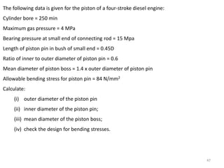 47
The following data is given for the piston of a four-stroke diesel engine:
Cylinder bore = 250 min
Maximum gas pressure = 4 MPa
Bearing pressure at small end of connecting rod = 15 Mpa
Length of piston pin in bush of small end = 0.45D
Ratio of inner to outer diameter of piston pin = 0.6
Mean diameter of piston boss = 1.4 x outer diameter of piston pin
Allowable bending stress for piston pin = 84 N/mm2
Calculate:
(i) outer diameter of the piston pin
(ii) inner diameter of the piston pin;
(iii) mean diameter of the piston boss;
(iv) check the design for bending stresses.
 