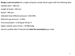 48
Design a cast iron piston for a single acting four-stroke diesel engine with the following data:
Cylinder bore = 300 mm
Length of stroke = 450 mm
Speed = 300 rpm
Indicated mean effective pressure = 0.85 MPa
Maximum gas pressure = 5 MPa
Fuel consumption = 0.30 kg per BP per h
Higher calorific value of fuel = 44 000 kJ/kg
Assume suitable data if required and state the assumptions you make
 