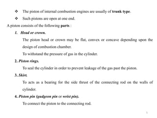  The piston of internal combustion engines are usually of trunk type.
 Such pistons are open at one end.
A piston consists of the following parts :
1. Head or crown.
The piston head or crown may be flat, convex or concave depending upon the
design of combustion chamber.
To withstand the pressure of gas in the cylinder.
2. Piston rings.
To seal the cylinder in order to prevent leakage of the gas past the piston.
3. Skirt.
To acts as a bearing for the side thrust of the connecting rod on the walls of
cylinder.
4. Piston pin (gudgeon pin or wrist pin).
To connect the piston to the connecting rod.
5
 