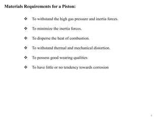 Materials Requirements for a Piston:
 To withstand the high gas pressure and inertia forces.
 To minimize the inertia forces.
 To disperse the heat of combustion.
 To withstand thermal and mechanical distortion.
 To possess good wearing qualities
 To have little or no tendency towards corrosion
6
 