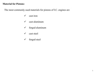 Material for Pistons:
The most commonly used materials for pistons of I.C. engines are
 cast iron
 cast aluminum
 forged aluminum
 cast steel
 forged steel
8
 