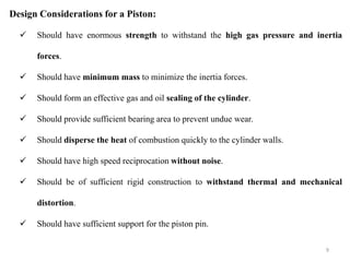 Design Considerations for a Piston:
 Should have enormous strength to withstand the high gas pressure and inertia
forces.
 Should have minimum mass to minimize the inertia forces.
 Should form an effective gas and oil sealing of the cylinder.
 Should provide sufficient bearing area to prevent undue wear.
 Should disperse the heat of combustion quickly to the cylinder walls.
 Should have high speed reciprocation without noise.
 Should be of sufficient rigid construction to withstand thermal and mechanical
distortion.
 Should have sufficient support for the piston pin.
9
 