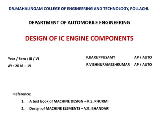 DESIGN OF IC ENGINE COMPONENTS
DR.MAHALINGAM COLLEGE OF ENGINEERING AND TECHNOLOGY, POLLACHI.
P.KARUPPUSAMY AP / AUTO
R.VISHNURAMESHKUMAR AP / AUTO
DEPARTMENT OF AUTOMOBILE ENGINEERING
Reference:
1. A text book of MACHINE DESIGN – R.S. KHURMI
2. Design of MACHINE ELEMENTS – V.B. BHANDARI
Year / Sem : III / VI
AY : 2018 – 19
 
