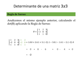 Determinante de una matriz 3𝑥3
Regla de Sarrus:
Analicemos el mismo ejemplo anterior, calculando el
det(B) aplicando la Regla de Sarrus:
1 2 3
−2 0 4
1 1 0
1 2
−2 0
1 1
= 1.0.0 + 2.4.1 + 3. −2 . 1 − 3.0.1 − 1.4.1 − 2. −2 . 0
= 0 + 8 - 6 + 0 - 4 + 0
= - 2
 