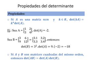 Propiedades del determinante
o Si 𝑨 es una matriz 𝒏𝒙𝒏 y 𝒌 ∈ 𝑹, 𝐝𝐞𝐭 𝒌𝑨 =
𝒌𝒏𝐝𝐞𝐭(𝑨).
Ej.: Sea A =
1 2
3 4
, det(A) = -2.
Sea B =
3 6
9 12
=
3.1 3.2
3.3 3.4
, entonces:
det 𝐵 = 32. det 𝐴 = 9. −2 = −18
o Si 𝑨 y 𝑩 son matrices cuadradas del mismo orden,
entonces 𝐝𝐞𝐭 𝑨𝑩 = 𝐝𝐞𝐭 𝑨 𝐝𝐞𝐭(𝑩).
Propiedades:
 