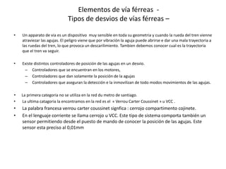 • Un apparato de via es un dispositivo muy sensible en toda su geometria y cuando la rueda del tren vienne
atraviezar las agujas. El peligro viene que por vibración la aguja puede abrirse e dar una mala trayectoria a
las ruedas del tren, lo que provoca un descarilimiento. Tambien debemos conocer cual es la trayectoria
que el tren va seguir.
• Existe distintos controladores de posición de las agujas en un desvio.
– Controladores que se encuentran en los motores,
– Controladores que dan solamente la posición de la agujas
– Controladores que aseguran la detección e la inmovilizan de todo modos movimientos de las agujas.
• La primera categoria no se utiliza en la red du metro de santiago.
• La ultima catagoria la encontramos en la red es el « Verrou Carter Coussinet » u VCC .
• La palabra francesa verrou carter coussinet signfica : cerrojo compartimento cojinete.
• En el lenguaje corriente se llama cerrojo u VCC. Este tipo de sistema comporta también un
sensor permitiendo desde el puesto de mando de conocer la posición de las agujas. Este
sensor esta preciso al 0,01mm
Elementos de vía férreas -
Tipos de desvios de vías férreas –
 