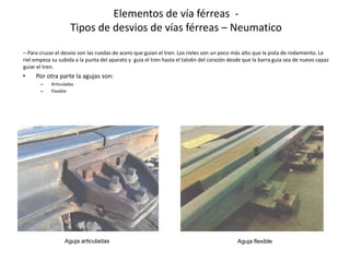 – Para cruzar el desvio son las ruedas de acero que guian el tren. Los rieles son un poco más alto que la pista de rodamiento. Le
riel empeza su subida a la punta del aparato y guia el tren hasta el talo6n del corazón desde que la barra guia sea de nuevo capaz
guiar el tren.
• Por otra parte la agujas son:
– Articuladas
– Flexible
Elementos de vía férreas -
Tipos de desvios de vías férreas – Neumatico
Aguja articuladas Aguja flexible
 