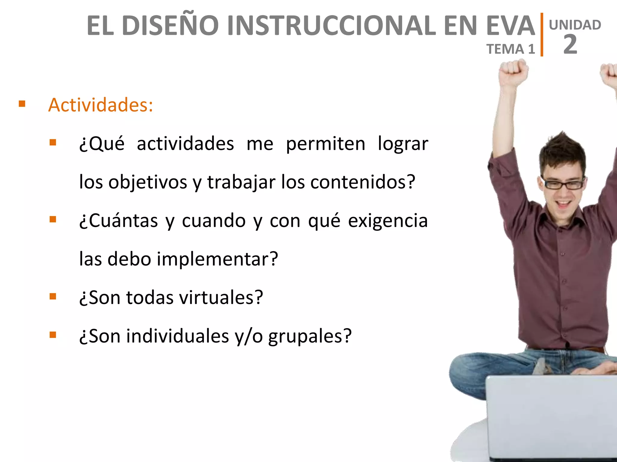  Actividades:
 ¿Qué actividades me permiten lograr
los objetivos y trabajar los contenidos?
 ¿Cuántas y cuando y con qué exigencia
las debo implementar?
 ¿Son todas virtuales?
 ¿Son individuales y/o grupales?
EL DISEÑO INSTRUCCIONAL EN EVA
2
UNIDAD
TEMA 1
 