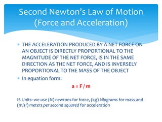 Second Newton’s Law of Motion
(Force and Acceleration)
 THE ACCELERATION PRODUCED BY A NET FORCE ON
AN OBJECT IS DIRECTLY PROPORTIONAL TO THE
MAGNITUDE OF THE NET FORCE, IS IN THE SAME
DIRECTION AS THE NET FORCE, AND IS INVERSELY
PROPORTIONAL TO THE MASS OF THE OBJECT
 In equation form:
a = F / m
IS Units: we use (N) newtons for force, (kg) kilograms for mass and
(m/s2) meters per second squared for acceleration
 