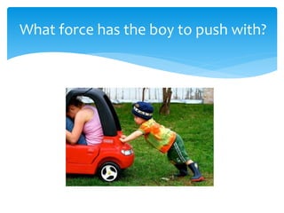 What force has the boy to push with?
 