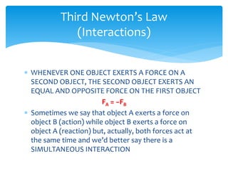  WHENEVER ONE OBJECT EXERTS A FORCE ON A
SECOND OBJECT, THE SECOND OBJECT EXERTS AN
EQUAL AND OPPOSITE FORCE ON THE FIRST OBJECT
FA = −FB
 Sometimes we say that object A exerts a force on
object B (action) while object B exerts a force on
object A (reaction) but, actually, both forces act at
the same time and we’d better say there is a
SIMULTANEOUS INTERACTION
Third Newton’s Law
(Interactions)
 