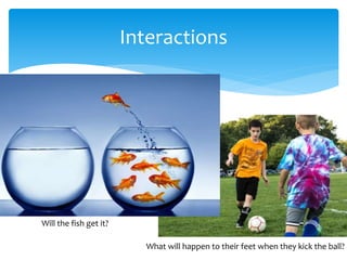Interactions
Will the fish get it?
What will happen to their feet when they kick the ball?
 