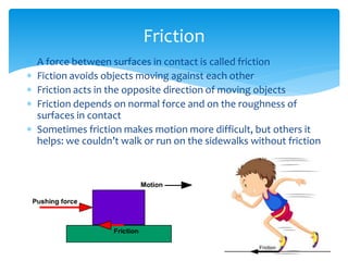 A force between surfaces in contact is called friction
 Fiction avoids objects moving against each other
 Friction acts in the opposite direction of moving objects
 Friction depends on normal force and on the roughness of
surfaces in contact
 Sometimes friction makes motion more difficult, but others it
helps: we couldn’t walk or run on the sidewalks without friction
Friction
 