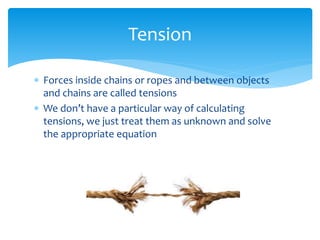  Forces inside chains or ropes and between objects
and chains are called tensions
 We don’t have a particular way of calculating
tensions, we just treat them as unknown and solve
the appropriate equation
Tension
 