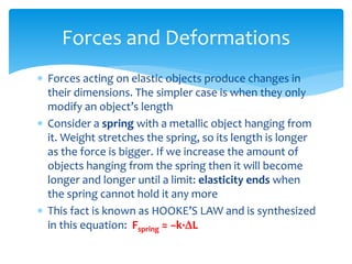  Forces acting on elastic objects produce changes in
their dimensions. The simpler case is when they only
modify an object’s length
 Consider a spring with a metallic object hanging from
it. Weight stretches the spring, so its length is longer
as the force is bigger. If we increase the amount of
objects hanging from the spring then it will become
longer and longer until a limit: elasticity ends when
the spring cannot hold it any more
 This fact is known as HOOKE’S LAW and is synthesized
in this equation: Fspring = −k·DL
Forces and Deformations
 