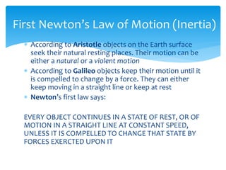  According to Aristotle objects on the Earth surface
seek their natural resting places. Their motion can be
either a natural or a violent motion
 According to Galileo objects keep their motion until it
is compelled to change by a force. They can either
keep moving in a straight line or keep at rest
 Newton’s first law says:
EVERY OBJECT CONTINUES IN A STATE OF REST, OR OF
MOTION IN A STRAIGHT LINE AT CONSTANT SPEED,
UNLESS IT IS COMPELLED TO CHANGE THAT STATE BY
FORCES EXERCTED UPON IT
First Newton’s Law of Motion (Inertia)
 