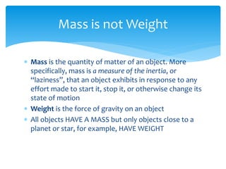  Mass is the quantity of matter of an object. More
specifically, mass is a measure of the inertia, or
“laziness”, that an object exhibits in response to any
effort made to start it, stop it, or otherwise change its
state of motion
 Weight is the force of gravity on an object
 All objects HAVE A MASS but only objects close to a
planet or star, for example, HAVE WEIGHT
Mass is not Weight
 