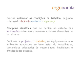 ergonomia
Procura
optimizar
as
condições
de
trabalho,
segundo
critérios
de
eficiência,
conforto
e
segurança.
Disciplina
científica
que
se
dedica
ao
estudo
das
interacções
entre
seres
humanos
e
outros
elementos
de
um
sistema.
Dedica-‐se
a
projectar
o
trabalho,
os
equipamentos
e
o
ambiente
adaptados
ao
bem
estar
do
trabalhador,
tornando-‐os
adequados
às
necessidades,
habilidades
e
limitações
das
pessoas.