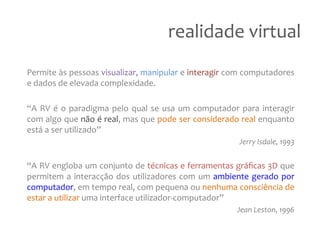 realidade
virtual
Permite
às
pessoas
visualizar,
manipular
e
interagir
com
computadores
e
dados
de
elevada
complexidade.
“A
RV
é
o
paradigma
pelo
qual
se
usa
um
computador
para
interagir
com
algo
que
não
é
real,
mas
que
pode
ser
considerado
real
enquanto
está
a
ser
utilizado”
Jerry
Isdale,
1993
“A
RV
engloba
um
conjunto
de
técnicas
e
ferramentas
gráficas
3D
que
permitem
a
interacção
dos
utilizadores
com
um
ambiente
gerado
por
computador,
em
tempo
real,
com
pequena
ou
nenhuma
consciência
de
estar
a
utilizar
uma
interface
utilizador-‐computador”
Jean
Leston,
1996