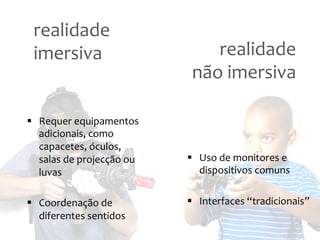 realidade
imersiva
realidade
não
imersiva
§ Requer
equipamentos
adicionais,
como
capacetes,
óculos,
salas
de
projecção
ou
§ Uso
de
monitores
e
luvas
dispositivos
comuns
§ Coordenação
de
§ Interfaces
“tradicionais”
diferentes
sentidos