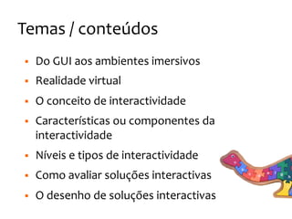 Temas
/
conteúdos
§ Do
GUI
aos
ambientes
imersivos
§ Realidade
virtual
§ O
conceito
de
interactividade
§ Características
ou
componentes
da
interactividade
§ Níveis
e
tipos
de
interactividade
§ Como
avaliar
soluções
interactivas
§ O
desenho
de
soluções
interactivas