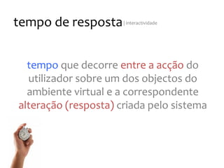 tempo
de
resposta
|
interactividade
tempo
que
decorre
entre
a
acção
do
utilizador
sobre
um
dos
objectos
do
ambiente
virtual
e
a
correspondente
alteração
(resposta)
criada
pelo
sistema