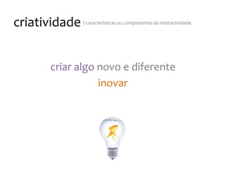 criatividade
|
características
ou
componentes
da
interactividade
criar
algo
novo
e
diferente
inovar