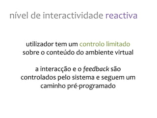 nível
de
interactividade
reactiva
utilizador
tem
um
controlo
limitado
sobre
o
conteúdo
do
ambiente
virtual
a
interacção
e
o
feedback
são
controlados
pelo
sistema
e
seguem
um
caminho
pré-‐programado
