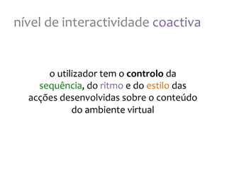 nível
de
interactividade
coactiva
o
utilizador
tem
o
controlo
da
sequência,
do
ritmo
e
do
estilo
das
acções
desenvolvidas
sobre
o
conteúdo
do
ambiente
virtual